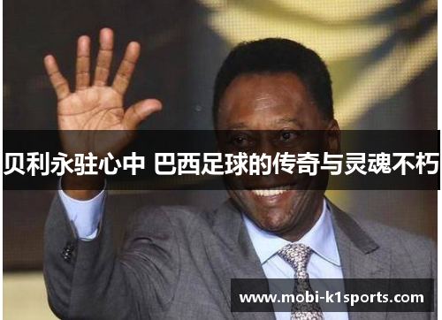 贝利永驻心中 巴西足球的传奇与灵魂不朽
